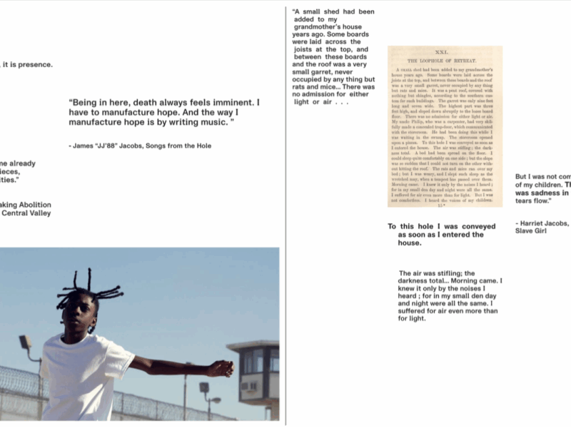 A two-page layout combines quotations about abolition, incarceration, and survival with historical text and a contemporary photograph. Left side: At the top left, the sentence “Abolition is not absence, it is presence.” appears in plain black text. Below it, another quote reads: “Being in here, death always feels imminent. I have to manufacture hope. And the way I manufacture hope is by writing music.” attributed to James “JJ88” Jacobs, Songs from the Hole. Further down is a quote from Ruth Wilson Gilmore: “What the world will become already exists in fragments and pieces, experiments and possibilities.” At the bottom left is a large photograph of a young person outdoors in a prison yard. They wear a white T-shirt and have short twisted braids that extend upward. Their arms are outstretched as they move, with a chain-link fence topped with razor wire and prison watchtowers visible in the background. Right side: At the top is a passage printed in an old book layout with the heading “XXI. The Loophole of Retreat.” Next to it is a quote from Harriet Jacobs’s Incidents in the Life of a Slave Girl: “But I was not comfortless. I heard the voices of my children. There was joy and there was sadness in the sound. It made my tears flow.” Below, additional text from Jacobs describes being confined in a tiny, airless garret and hearing the noises of her children while suffering through total darkness. The stacked quotations emphasize enclosure, survival, and the emotional experience of confinement.